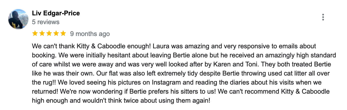 We can't thank Kitty & Caboodle enough! Laura was amazing and very responsive to emails about booking. We were initially hesitant about leaving Bertie alone but he received an amazingly high standard of care whilst we were away and was very well looked after by Karen and Toni. They both treated Bertie like he was their own. Our flat was also left extremely tidy despite Bertie throwing used cat litter all over the rug!! We loved seeing his pictures on Instagram and reading the diaries about his visits when we returned! We're now wondering if Bertie prefers his sitters to us! We can't recommend Kitty & Caboodle high enough and wouldn't think twice about using them again!<br />
